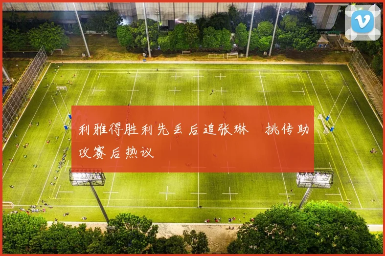 利雅得胜利先丢后追张琳芃挑传助攻赛后热议