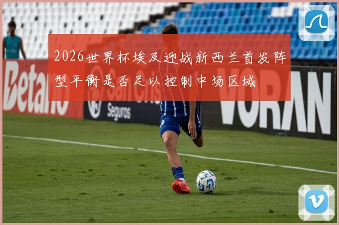 2026世界杯埃及迎战新西兰首发阵型平衡是否足以控制中场区域