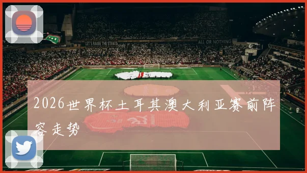 2026世界杯土耳其澳大利亚赛前阵容走势