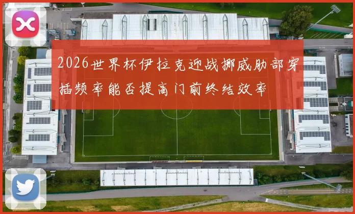 2026世界杯伊拉克迎战挪威肋部穿插频率能否提高门前终结效率