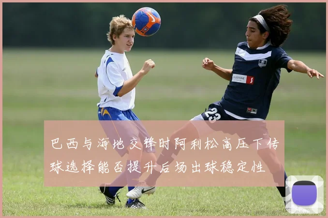 巴西与海地交锋时阿利松高压下传球选择能否提升后场出球稳定性