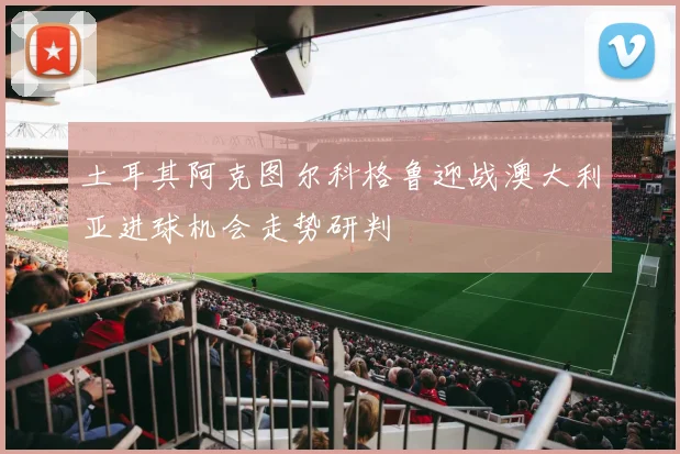 土耳其阿克图尔科格鲁迎战澳大利亚进球机会走势研判