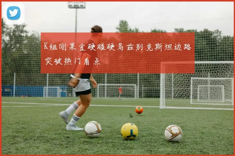 K组刚果金硬碰硬乌兹别克斯坦边路突破热门看点