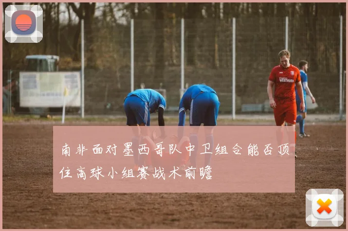 南非面对墨西哥队中卫组合能否顶住高球小组赛战术前瞻