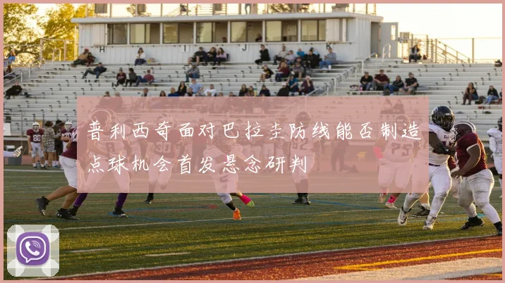 普利西奇面对巴拉圭防线能否制造点球机会首发悬念研判