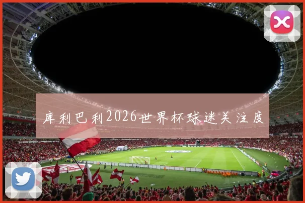 库利巴利2026世界杯球迷关注度