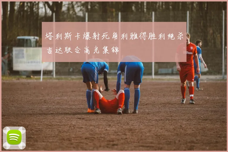 塔利斯卡爆射死角利雅得胜利绝杀吉达联合高光集锦