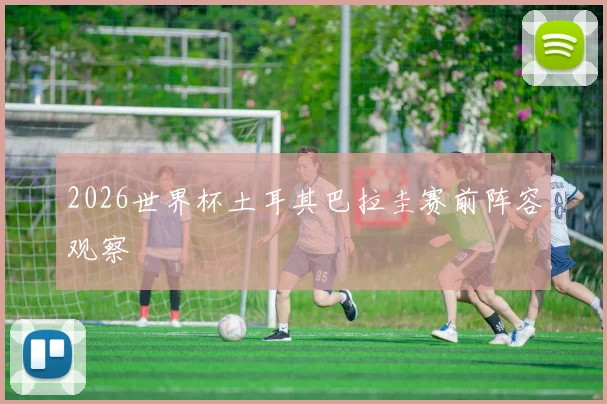 2026世界杯土耳其巴拉圭赛前阵容观察