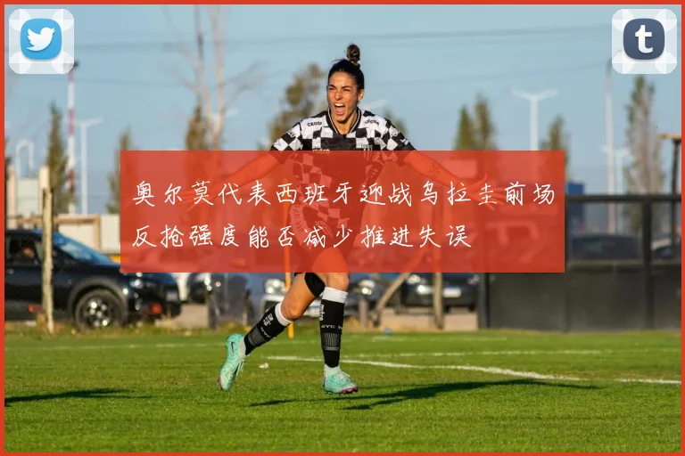 奥尔莫代表西班牙迎战乌拉圭前场反抢强度能否减少推进失误