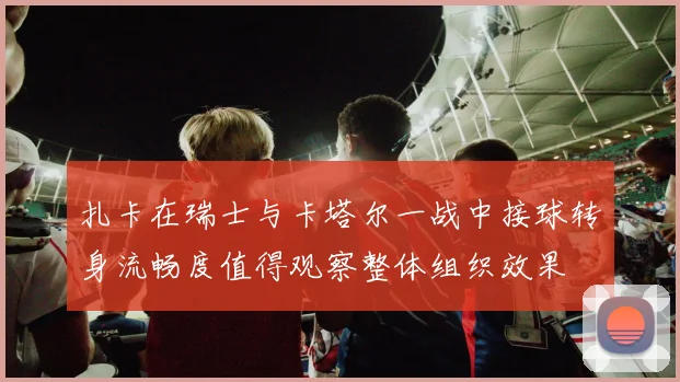 扎卡在瑞士与卡塔尔一战中接球转身流畅度值得观察整体组织效果