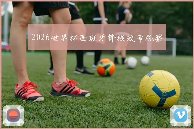 2026世界杯西班牙锋线效率观察