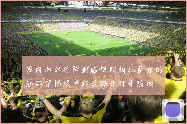 塞内加尔对阵挪威伊斯梅拉萨尔的肋部穿插频率能否撕开对手防线