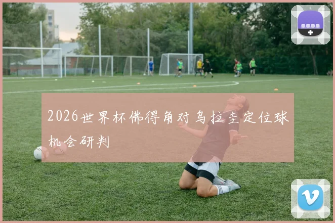 2026世界杯佛得角对乌拉圭定位球机会研判
