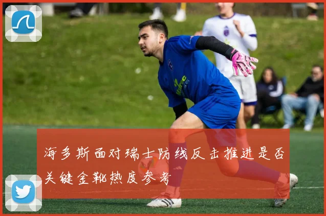 海多斯面对瑞士防线反击推进是否关键金靴热度参考